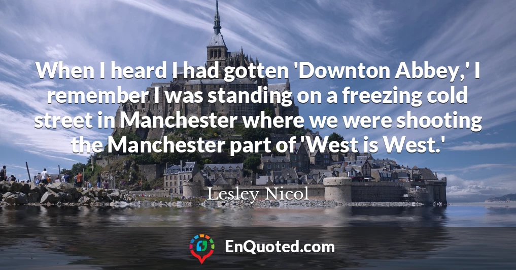 When I heard I had gotten 'Downton Abbey,' I remember I was standing on a freezing cold street in Manchester where we were shooting the Manchester part of 'West is West.'