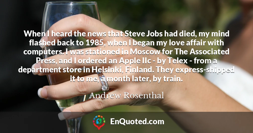 When I heard the news that Steve Jobs had died, my mind flashed back to 1985, when I began my love affair with computers. I was stationed in Moscow for The Associated Press, and I ordered an Apple IIc - by Telex - from a department store in Helsinki, Finland. They express-shipped it to me, a month later, by train.
