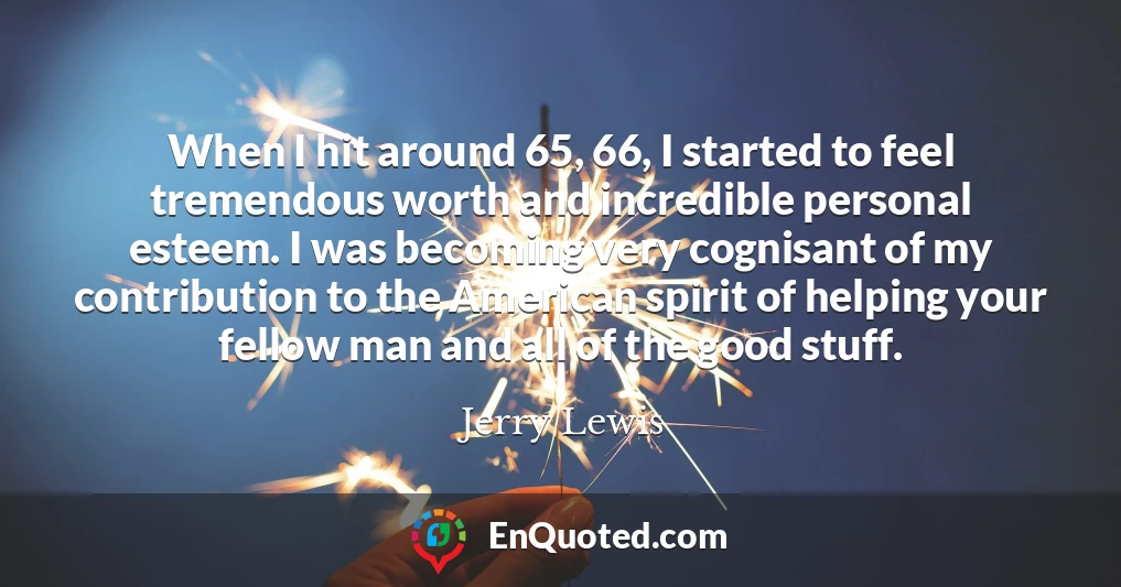 When I hit around 65, 66, I started to feel tremendous worth and incredible personal esteem. I was becoming very cognisant of my contribution to the American spirit of helping your fellow man and all of the good stuff.