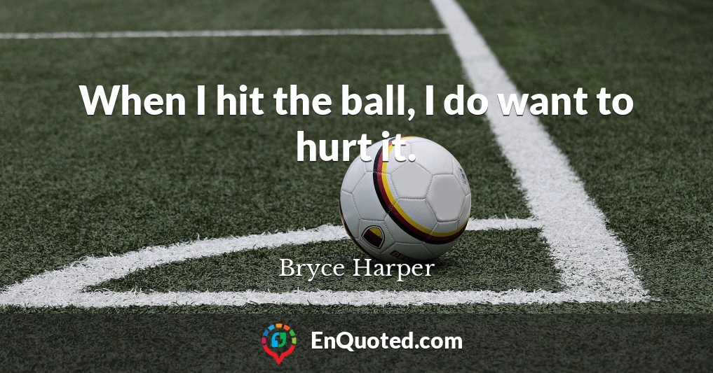 When I hit the ball, I do want to hurt it.