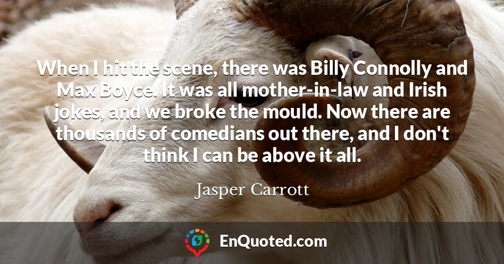 When I hit the scene, there was Billy Connolly and Max Boyce. It was all mother-in-law and Irish jokes, and we broke the mould. Now there are thousands of comedians out there, and I don't think I can be above it all.