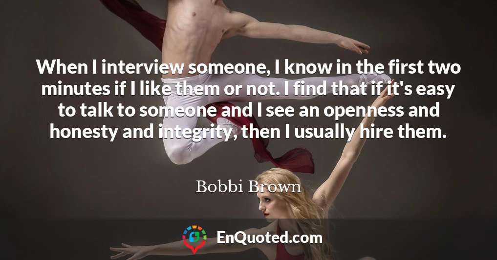 When I interview someone, I know in the first two minutes if I like them or not. I find that if it's easy to talk to someone and I see an openness and honesty and integrity, then I usually hire them.
