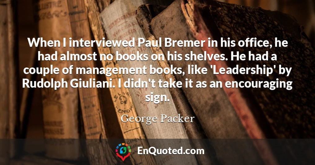 When I interviewed Paul Bremer in his office, he had almost no books on his shelves. He had a couple of management books, like 'Leadership' by Rudolph Giuliani. I didn't take it as an encouraging sign.