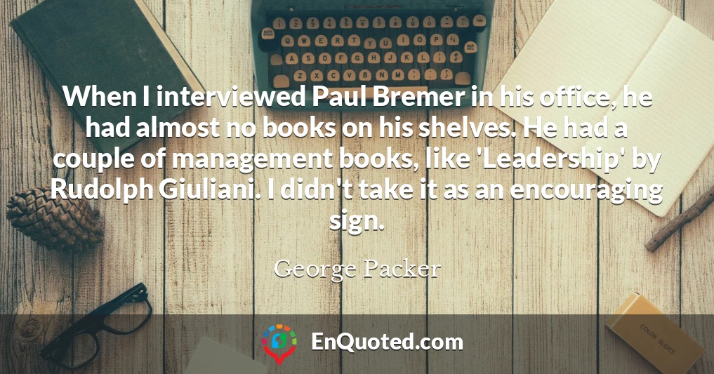 When I interviewed Paul Bremer in his office, he had almost no books on his shelves. He had a couple of management books, like 'Leadership' by Rudolph Giuliani. I didn't take it as an encouraging sign.