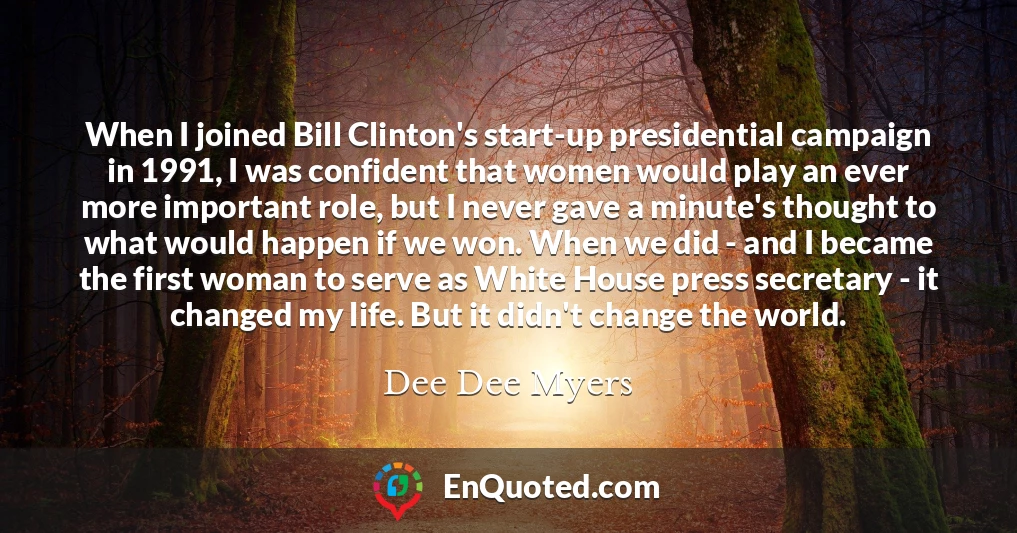 When I joined Bill Clinton's start-up presidential campaign in 1991, I was confident that women would play an ever more important role, but I never gave a minute's thought to what would happen if we won. When we did - and I became the first woman to serve as White House press secretary - it changed my life. But it didn't change the world.