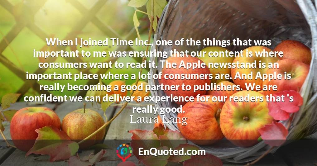 When I joined Time Inc., one of the things that was important to me was ensuring that our content is where consumers want to read it. The Apple newsstand is an important place where a lot of consumers are. And Apple is really becoming a good partner to publishers. We are confident we can deliver a experience for our readers that 's really good.