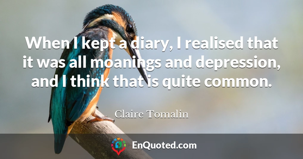 When I kept a diary, I realised that it was all moanings and depression, and I think that is quite common.
