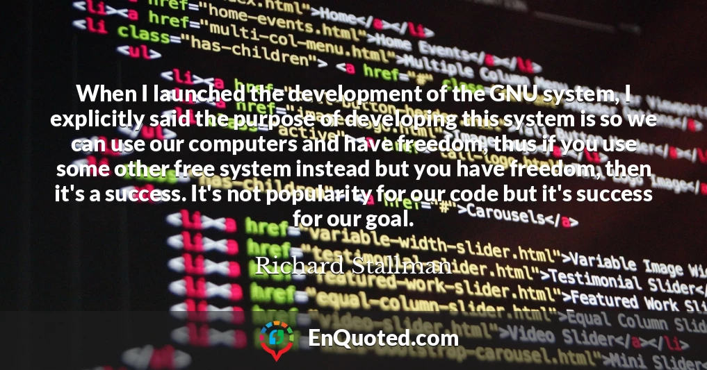 When I launched the development of the GNU system, I explicitly said the purpose of developing this system is so we can use our computers and have freedom, thus if you use some other free system instead but you have freedom, then it's a success. It's not popularity for our code but it's success for our goal.