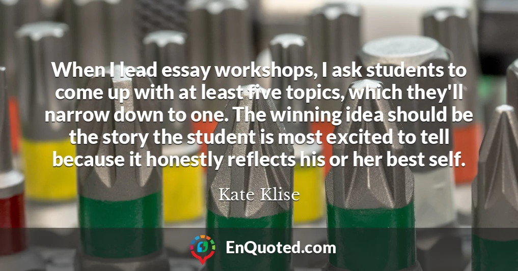 When I lead essay workshops, I ask students to come up with at least five topics, which they'll narrow down to one. The winning idea should be the story the student is most excited to tell because it honestly reflects his or her best self.