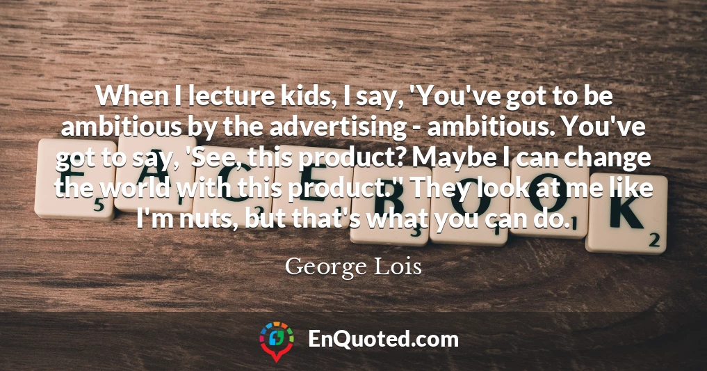 When I lecture kids, I say, 'You've got to be ambitious by the advertising - ambitious. You've got to say, 'See, this product? Maybe I can change the world with this product.'' They look at me like I'm nuts, but that's what you can do.