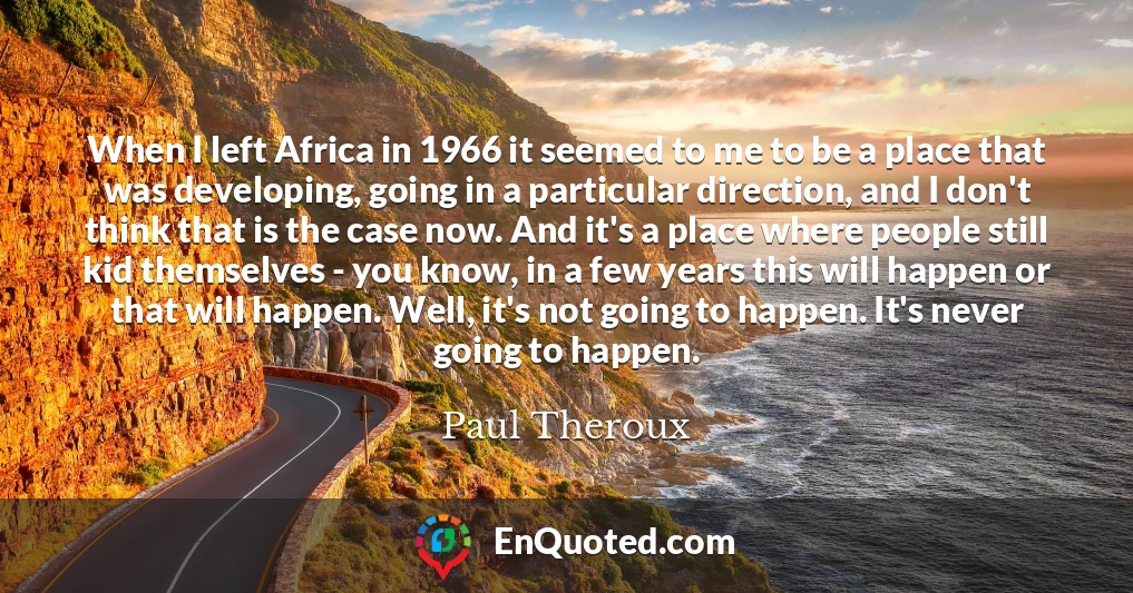 When I left Africa in 1966 it seemed to me to be a place that was developing, going in a particular direction, and I don't think that is the case now. And it's a place where people still kid themselves - you know, in a few years this will happen or that will happen. Well, it's not going to happen. It's never going to happen.
