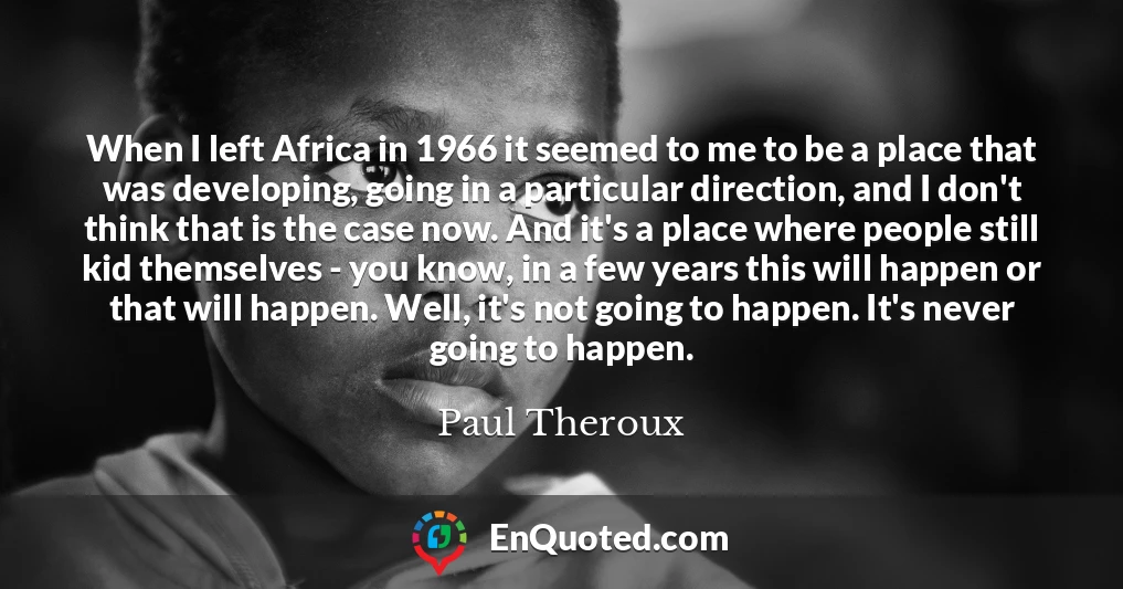 When I left Africa in 1966 it seemed to me to be a place that was developing, going in a particular direction, and I don't think that is the case now. And it's a place where people still kid themselves - you know, in a few years this will happen or that will happen. Well, it's not going to happen. It's never going to happen.