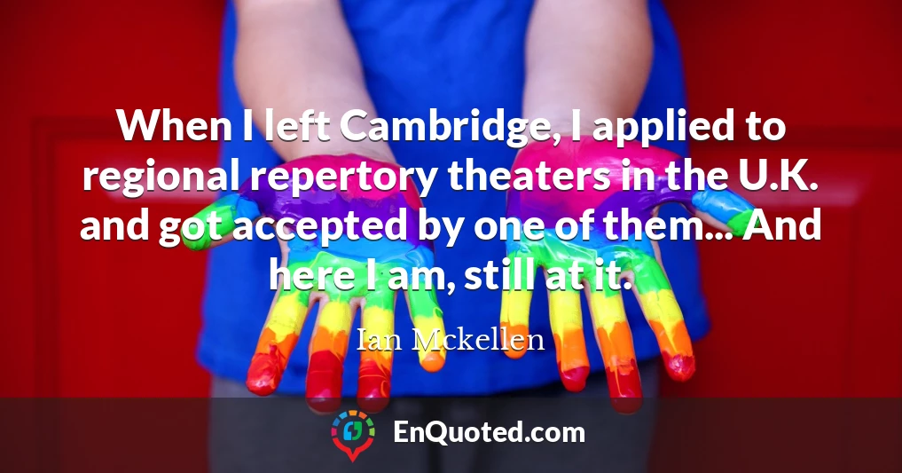 When I left Cambridge, I applied to regional repertory theaters in the U.K. and got accepted by one of them... And here I am, still at it.