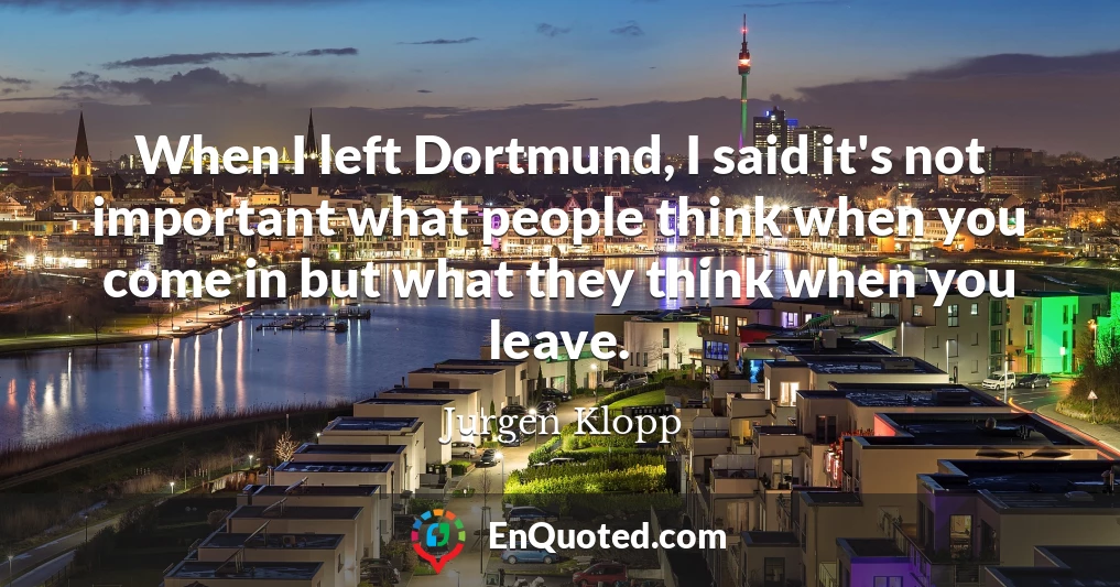 When I left Dortmund, I said it's not important what people think when you come in but what they think when you leave.