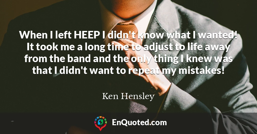 When I left HEEP I didn't know what I wanted! It took me a long time to adjust to life away from the band and the only thing I knew was that I didn't want to repeat my mistakes!
