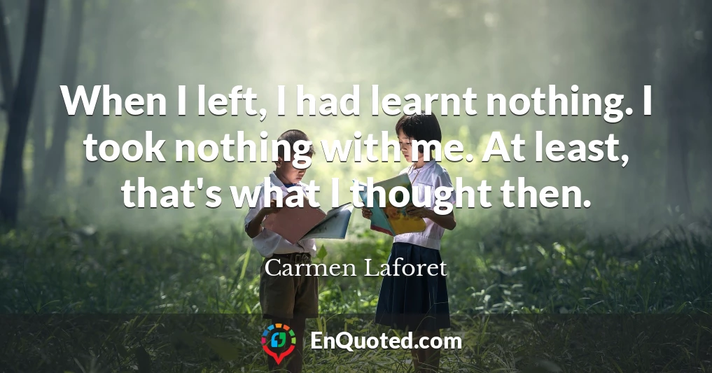When I left, I had learnt nothing. I took nothing with me. At least, that's what I thought then.