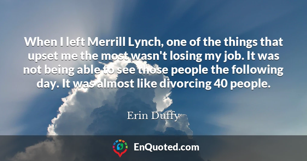 When I left Merrill Lynch, one of the things that upset me the most wasn't losing my job. It was not being able to see those people the following day. It was almost like divorcing 40 people.