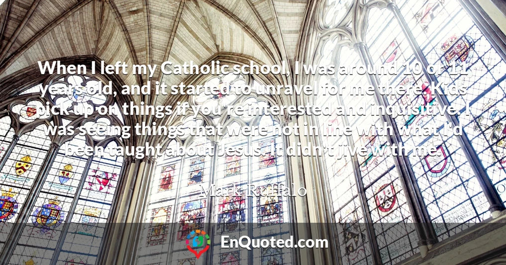 When I left my Catholic school, I was around 10 or 11 years old, and it started to unravel for me there. Kids pick up on things if you're interested and inquisitive. I was seeing things that were not in line with what I'd been taught about Jesus. It didn't jive with me.