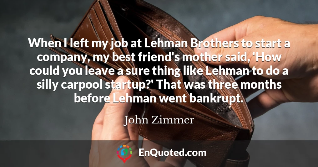 When I left my job at Lehman Brothers to start a company, my best friend's mother said, 'How could you leave a sure thing like Lehman to do a silly carpool startup?' That was three months before Lehman went bankrupt.