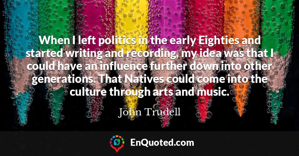 When I left politics in the early Eighties and started writing and recording, my idea was that I could have an influence further down into other generations. That Natives could come into the culture through arts and music.