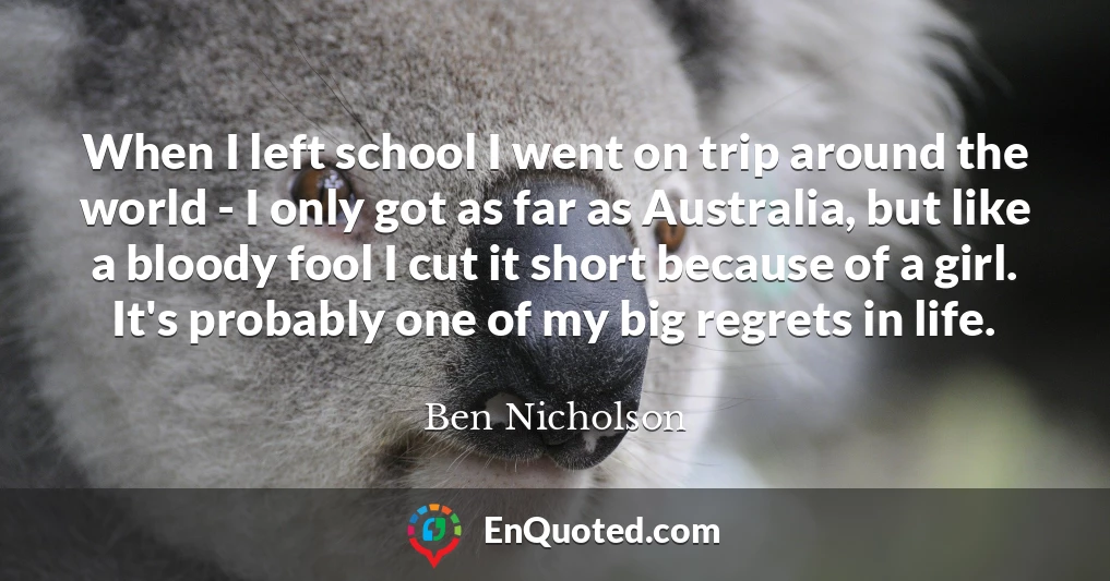 When I left school I went on trip around the world - I only got as far as Australia, but like a bloody fool I cut it short because of a girl. It's probably one of my big regrets in life.