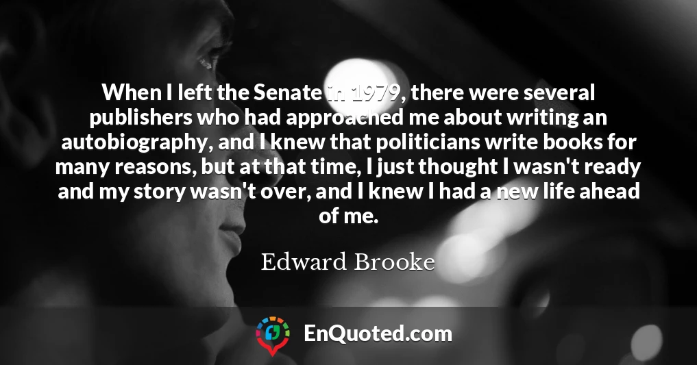 When I left the Senate in 1979, there were several publishers who had approached me about writing an autobiography, and I knew that politicians write books for many reasons, but at that time, I just thought I wasn't ready and my story wasn't over, and I knew I had a new life ahead of me.