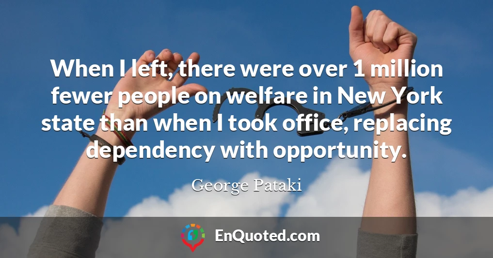 When I left, there were over 1 million fewer people on welfare in New York state than when I took office, replacing dependency with opportunity.