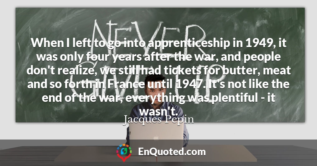 When I left to go into apprenticeship in 1949, it was only four years after the war, and people don't realize, we still had tickets for butter, meat and so forth in France until 1947. It's not like the end of the war, everything was plentiful - it wasn't.