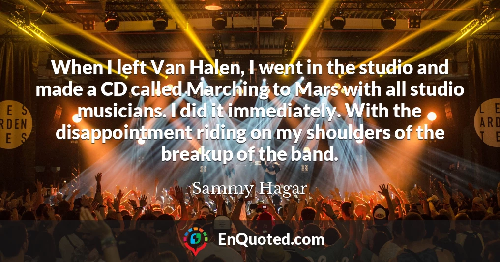 When I left Van Halen, I went in the studio and made a CD called Marching to Mars with all studio musicians. I did it immediately. With the disappointment riding on my shoulders of the breakup of the band.