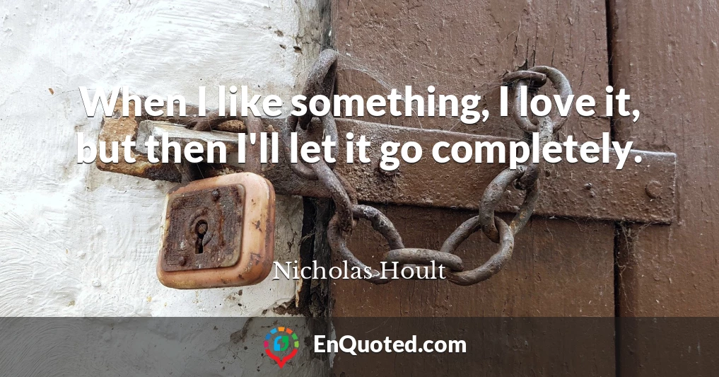 When I like something, I love it, but then I'll let it go completely.