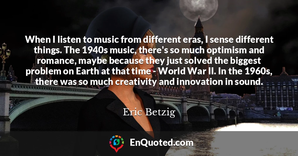 When I listen to music from different eras, I sense different things. The 1940s music, there's so much optimism and romance, maybe because they just solved the biggest problem on Earth at that time - World War II. In the 1960s, there was so much creativity and innovation in sound.
