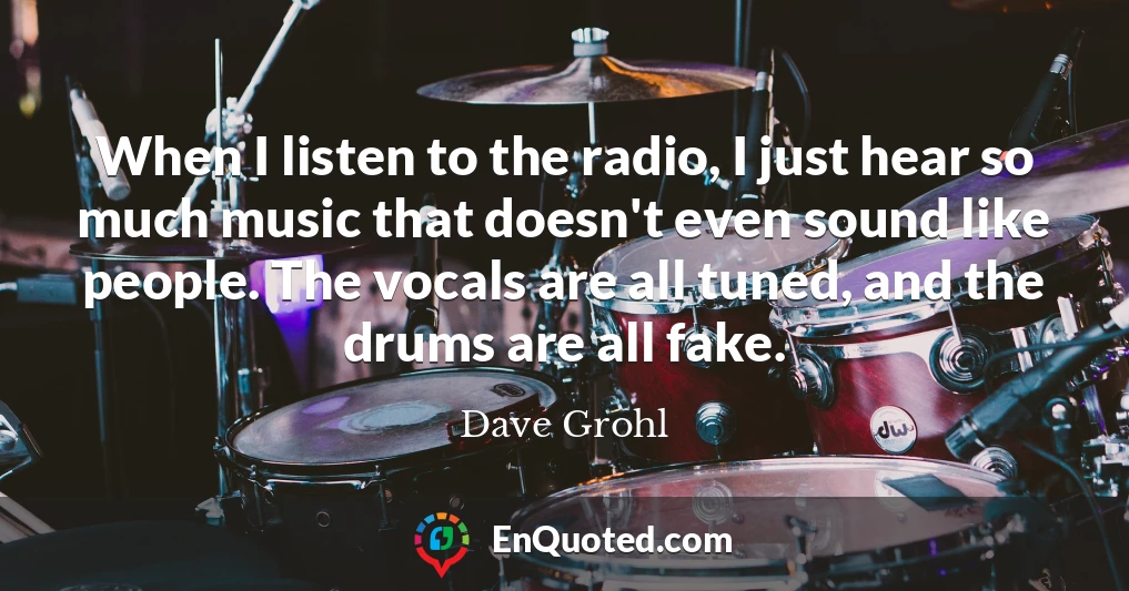 When I listen to the radio, I just hear so much music that doesn't even sound like people. The vocals are all tuned, and the drums are all fake.