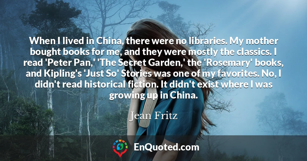 When I lived in China, there were no libraries. My mother bought books for me, and they were mostly the classics. I read 'Peter Pan,' 'The Secret Garden,' the 'Rosemary' books, and Kipling's 'Just So' Stories was one of my favorites. No, I didn't read historical fiction. It didn't exist where I was growing up in China.