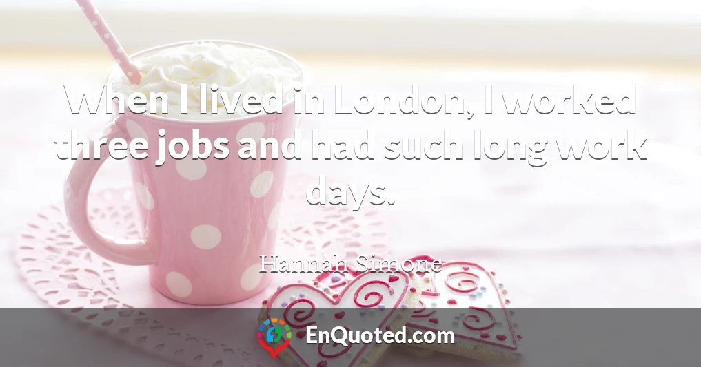 When I lived in London, I worked three jobs and had such long work days.