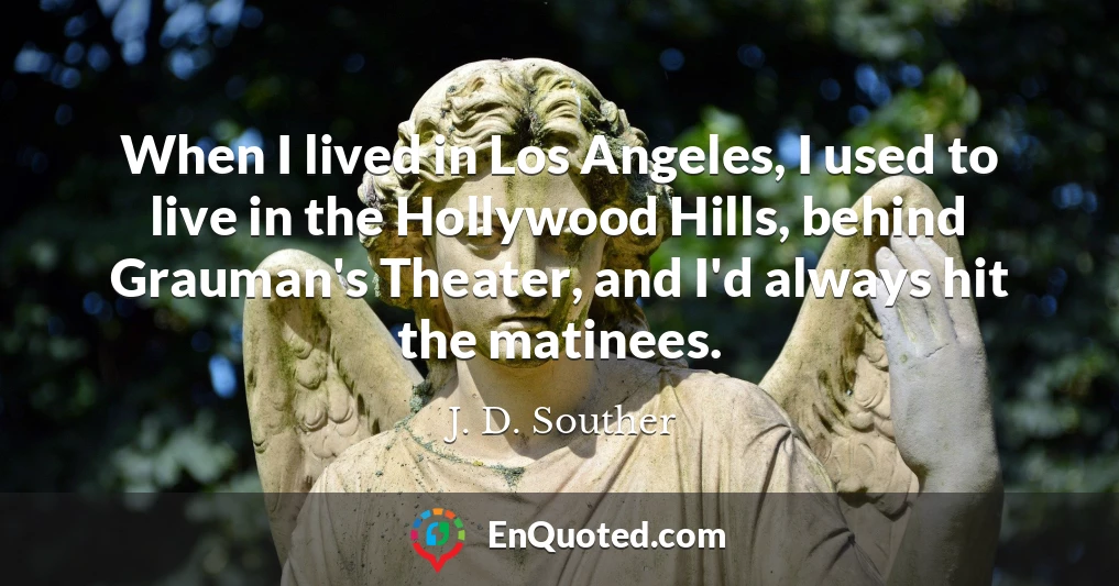 When I lived in Los Angeles, I used to live in the Hollywood Hills, behind Grauman's Theater, and I'd always hit the matinees.