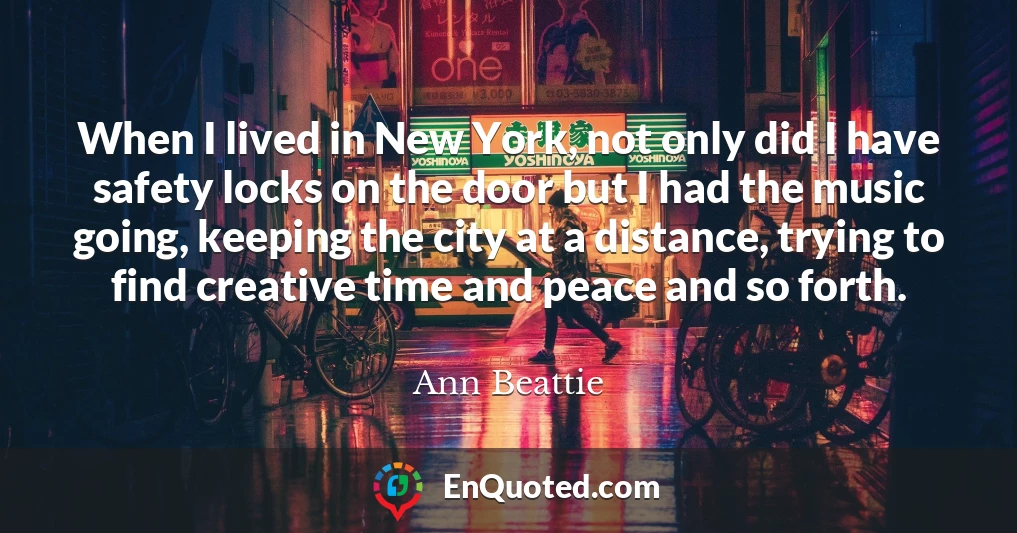 When I lived in New York, not only did I have safety locks on the door but I had the music going, keeping the city at a distance, trying to find creative time and peace and so forth.