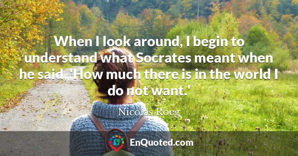 When I look around, I begin to understand what Socrates meant when he said, 'How much there is in the world I do not want.'