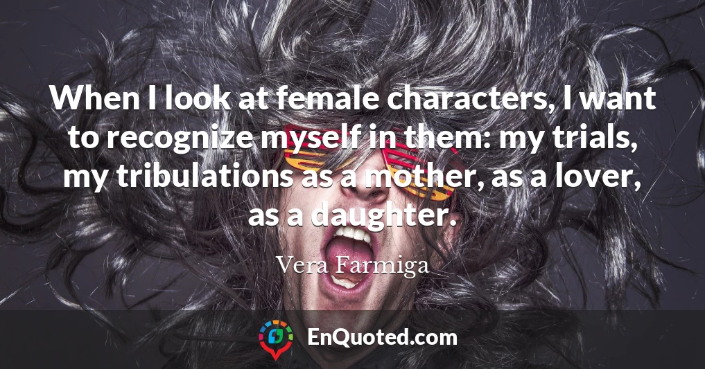 When I look at female characters, I want to recognize myself in them: my trials, my tribulations as a mother, as a lover, as a daughter.