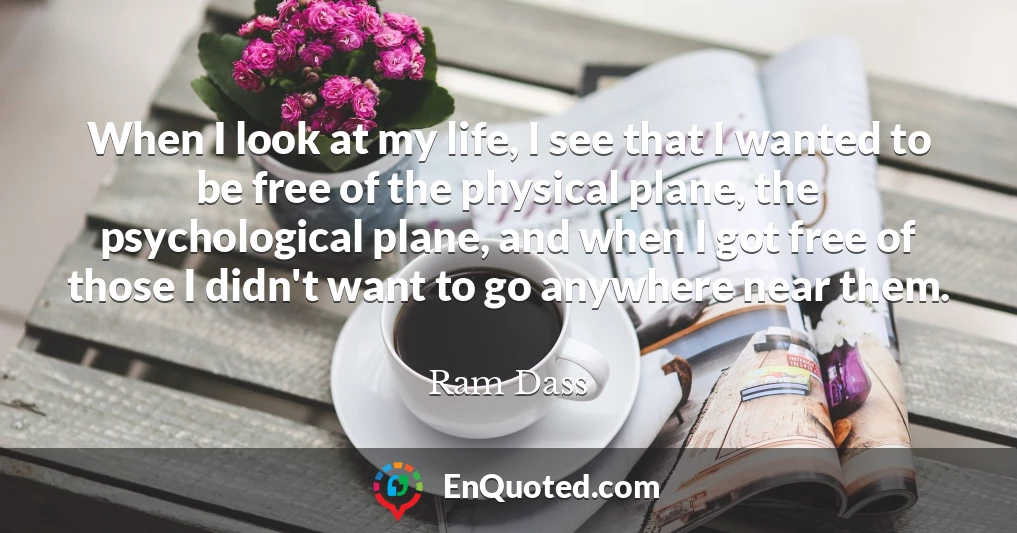 When I look at my life, I see that I wanted to be free of the physical plane, the psychological plane, and when I got free of those I didn't want to go anywhere near them.