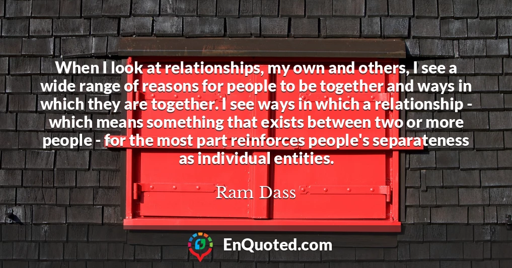 When I look at relationships, my own and others, I see a wide range of reasons for people to be together and ways in which they are together. I see ways in which a relationship - which means something that exists between two or more people - for the most part reinforces people's separateness as individual entities.