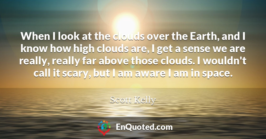 When I look at the clouds over the Earth, and I know how high clouds are, I get a sense we are really, really far above those clouds. I wouldn't call it scary, but I am aware I am in space.