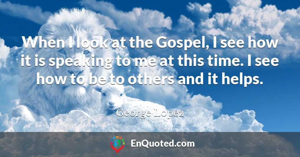 When I look at the Gospel, I see how it is speaking to me at this time. I see how to be to others and it helps.
