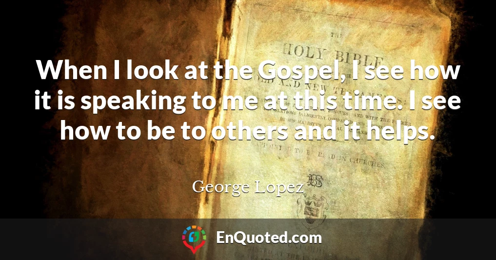 When I look at the Gospel, I see how it is speaking to me at this time. I see how to be to others and it helps.