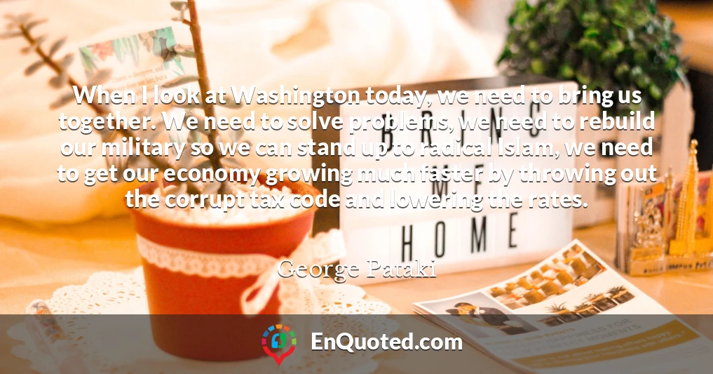 When I look at Washington today, we need to bring us together. We need to solve problems, we need to rebuild our military so we can stand up to radical Islam, we need to get our economy growing much faster by throwing out the corrupt tax code and lowering the rates.