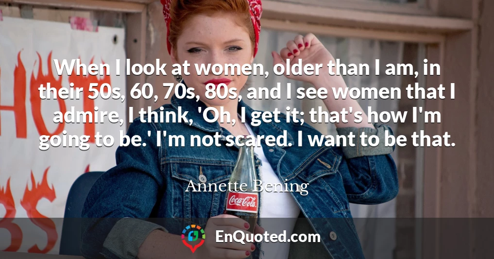 When I look at women, older than I am, in their 50s, 60, 70s, 80s, and I see women that I admire, I think, 'Oh, I get it; that's how I'm going to be.' I'm not scared. I want to be that.