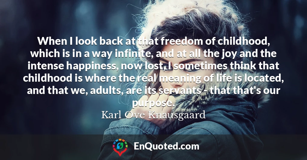 When I look back at that freedom of childhood, which is in a way infinite, and at all the joy and the intense happiness, now lost, I sometimes think that childhood is where the real meaning of life is located, and that we, adults, are its servants - that that's our purpose.