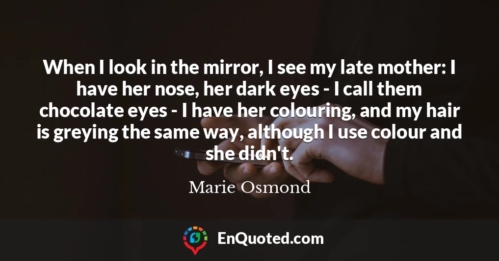When I look in the mirror, I see my late mother: I have her nose, her dark eyes - I call them chocolate eyes - I have her colouring, and my hair is greying the same way, although I use colour and she didn't.