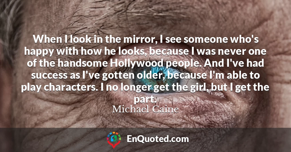 When I look in the mirror, I see someone who's happy with how he looks, because I was never one of the handsome Hollywood people. And I've had success as I've gotten older, because I'm able to play characters. I no longer get the girl, but I get the part.