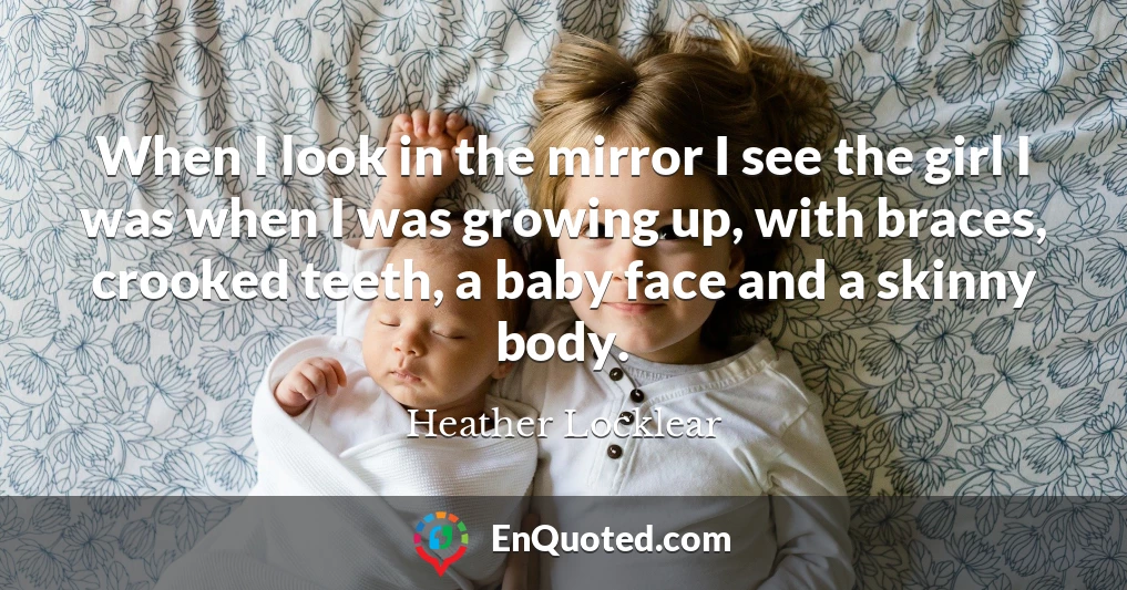 When I look in the mirror I see the girl I was when I was growing up, with braces, crooked teeth, a baby face and a skinny body.
