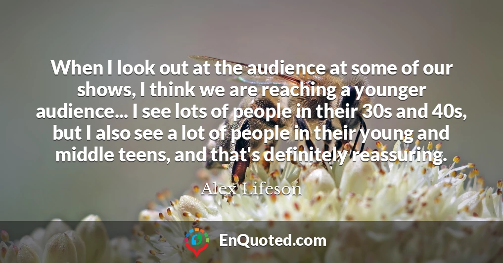 When I look out at the audience at some of our shows, I think we are reaching a younger audience... I see lots of people in their 30s and 40s, but I also see a lot of people in their young and middle teens, and that's definitely reassuring.